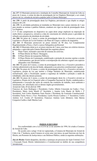35
Art. 257- O Município promoverá a instalação do Conselho Municipal de Arraial do Cabo no
prazo de 4 meses, a contar da data de promulgação da Lei Orgânica Municipal, a ser criado
através de Lei, oriunda da iniciativa popular junto à Câmara Municipal.
Art. 258- A partir da promulgação desta Lei Orgânica, prevalecerá o que dispõe os artigos
números 68 e 69.
Art. 259- As atividades poluidoras já instaladas no Município tem o prazo máximo de 1 ano
para atender as normas e padrões federais, estaduais em vigor na data de promulgação desta
Lei Orgânica.
 1º- O não cumprimento no dispositivo no caput deste artigo implicará na imposição de
multa diária e progressiva, retroativa a data de vencimento do referido prazo e gravidade da
infração sem prejuízo da interdição da atividade.
Art. 260- No prazo de 2 meses a contar da promulgação desta lei, o Executivo enviará ao
Legislativo o Projeto de Lei do Estatuto e do Plano de Cargos e salários do magistério.
Art. 261- O Município promoverá no prazo mínimo de 90 dias, Lei Complementar
Regulamentando a Pesca, o Surf e a pesca Subaquática profissional.
Art. 262- O Município dotar-se-á, no prazo máximo de 2 anos, com base em critérios técnicos
adequados, e aprovado pela Câmara Municipal dos seguintes planos:
I- Plano Viário, incluindo a previsão de sistemas de ciclovias;
II- O Plano Diretor de Macro- Drenagem;
III- O Plano Diretor de transportes Públicos;
IV- O Plano Diretor de Contentação, estabilização e proteção de encostas sujeitas a erosão
e deslizamentos, que deverá incluir a recomposição da cobertura vegetal com espécies
adequadas a tais finalidades.
Art. 263- No prazo de 6 meses, a contar da promulgação desta Lei, o Executivo procederá a
reforma administrativa da área da Saúde, adequando-a aos preceitos constitucionais vigentes.
Art. 264- No prazo de 18 meses, a contar da promulgação desta Lei, o Executivo enviará ao
Legislativo, projeto de Lei que institui o Código Sanitário do Município, estabelecendo
normalização, ação e fiscalização, quanto a segurança do trabalho e proteção a saúde do
trabalhador, além das demais posturas.
Art. 265- No prazo de 6 meses, a contar da promulgação desta lei, o Executivo enviará ao
Legislativo, Projeto de Lei Especial sobre a Companhia Nacional de Álcalis, estabelecendo o
planejamento e execução das ações de controle das condições de trabalho, meio ambiente e
saneamento, em articulação com os demais órgãos governamentais.
Arraial do Cabo, 05 de abril de 1990
Francisco de Assis Rodrigues ( Presidente), Carlos Alberto Conceição da Cunha ( Vice-
Presidente), Maria Anita Mureb (1ª Secretária ), Joanita Leite Duarte de Mello ( 2ª
Secretária), José Carlos Humberto Faria Pereira ( Presidente da Comissão Constitucional),
Geraldino Farias Neves ( Vice- Presidente), Laerte Pessoa Cardoso ( 1º Secretário), Carlos
Antônio A.S. Corrêa (2º Secretário), Francisco Antônio Leite (Relator), João Batista
Cerqueira Coelho e Jadir Martins Leal.
PODER JUDICIÁRIO
Em conformidade com a Lei nº2316 de 22 de setembro de 1994, foi criada a Comarca
de Arraial do Cabo.
De acordo com o artigo 14 da Lei supracitada, a Comarca do Município de Arraial do
Cabo é de 1ª Instância, nesta Comarca só existe uma vara única, na qual funciona um Juiz de
Direito, um Promotor de Justiça única e um Defensor Público, sendo as seguintes atribuições:
Juiz de Direito: Emitir despachos, decisões e sentenças em processos de Ação Criminal, Civil
e Execução Fiscal, Direito Administrativo e Constitucional no âmbito de sua competência
Jurisdicional.
 