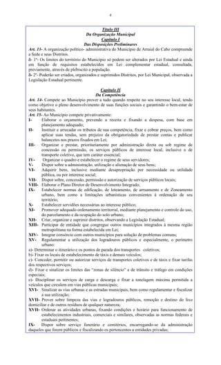 4
Título III
Da Organização Municipal
Capítulo I
Das Disposições Preliminares
Art. 13- A organização político- administrativa do Município de Arraial do Cabo compreende
a Sede e seus Distritos.
- 1º- Os limites do território do Município só podem ser alterados por Lei Estadual e ainda
em função de requisitos estabelecidos em Lei complementar estadual, consultada,
previamente, através de plebiscito a população.
- 2º- Poderão ser criados, organizados e suprimidos Distritos, por Lei Municipal, observada a
Legislação Estadual pertinente.
Capítulo II
Da Competência
Art. 14- Compete ao Município prover a tudo quando respeite no seu interesse local, tendo
como objetivo o pleno desenvolvimento de suas funções sociais e garantindo o bem-estar de
seus habitantes.
Art. 15- Ao Município compete privativamente:
I- Elaborar o orçamento, prevendo a receita e fixando a despesa, com base em
planejamento adequado;
II- Instituir e arrecadar os tributos de sua competência, fixar e cobrar preços, bem como
aplicar suas tendas, sem prejuízo da obrigatoriedade de prestar contas e publicar
balancetes nos prazos fixados em Lei;
III- Organizar e prestar, prioritariamente por administração direta ou sob regime de
concessão ou permissão, os serviços públicos de interesse local, inclusive o de
transporte coletivo, que tem caráter essencial;
IV- Organizar o quadro e estabelecer o regime de seus servidores;
V- Dispor sobre a administração, utilização e alienação de seus bens;
VI- Adquirir bens, inclusive mediante desapropriação por necessidade ou utilidade
pública, ou por interesse social;
VII- Dispor sobre, concessão, permissão e autorização de serviços públicos locais;
VIII- Elaborar o Plano Diretor de Desenvolvimento Integrado;
IX- Estabelecer normas de edificação, de loteamento, de arruamento e de Zoneamento
urbano, bem como a limitações urbanísticas convenientes à ordenação de seu
território;
X- Estabelecer servidões necessárias ao interesse público;
XI- Promover adequado ordenamento territorial, mediante planejamento e controle do uso,
do parcelamento e da ocupação do solo urbano;
XII- Criar, organizar e suprimir distritos, observando a Legislação Estadual;
XIII- Participar de entidade que congregue outros municípios integrados à mesma região
metropolitana na forma estabelecida em Lei;
XIV- Integrar consórcio com outros municípios para solução de problemas comuns;
XV- Regulamentar a utilização dos logradouros públicos e especialmente, o perímetro
urbano:
a)- Determinar o itinerário e os pontos de parada dos transportes coletivos;
b)- Fixar os locais de estabelecimento de táxis e demais veículos;
c)- Conceder, permitir ou autorizar serviços de transportes coletivos e de táxis e fixar tarifas
dos respectivos serviços;
d)- Fixar e sinalizar os limites das “zonas de silêncio” e de trânsito e tráfego em condições
especiais;
e)- Disciplinar os serviços de carga e descarga e fixar a tonelagem máxima permitida a
veículos que circulem em vias públicas municipais;
XVI- Sinalizar as vias urbanas e as estradas municipais, bem como regulamentar e fiscalizar
a sua utilização;
XVII- Prover sobre limpeza das vias e logradouros públicos, remoção e destino do lixo
domiciliar e de outros resíduos de qualquer natureza;
XVII- Ordenar as atividades urbanas, fixando condições e horário para funcionamento de
estabelecimentos industriais, comerciais e similares, observadas as normas federais e
estaduais pertinentes;
IX- Dispor sobre serviço funerário e cemitérios, encarregando-se da administração
daqueles que forem públicos e fiscalizando os pertencentes a entidades privadas;
 