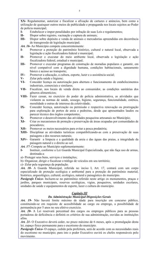 5
XX- Regulamentar, autorizar e fiscalizar a afixação de cartazes e anúncios, bem como a
utilização de quaisquer outros meios de publicidade e propaganda nos locais sujeitos ao Poder
de polícia municipal;
I- Estabelecer e impor penalidades por infração de suas Leis e regulamentos;
II- Dispor sobre registro, vacinação e captura de animais;
III- Dispor sobre depósito e venda de animais e mercadorias apreendidas em decorrência
de transgressão de legislação municipal;
Art. 16- Ao Município compete concorrentemente:
I- Promover a proteção do patrimônio histórico, cultural e natural local, observada a
legislação e ação fiscalizadora federal e municipal;
II- Promover e executar do meio ambiente local, observada a legislação e ação
fiscalizadora federal, estadual e municipal;
III- Promover e executar programas de construção de moradias populares e garantir, em
nível compatível com a dignidade humana, condições habitacionais, saneamento
básico e acesso ao transporte;
IV- Promover a educação, a cultura, esporte, lazer e a assistência social;
V- Zelar pela saúde e higiene;
VI- Conceder licença ou autorização para abertura e funcionamento de estabelecimentos
industriais, comerciais e similares;
VII- Fiscalizar, nos locais de venda direta ao consumidor, as condições sanitárias dos
gêneros alimentícios;
VIII- Fazer cessar, no exercício do poder de polícia administrativa, as atividades que
violarem as normas de saúde, sossego, higiene, segurança, funcionalidade, estética,
moralidade e outras de interesse da coletividade;
IX- Conceder licença, autorização ou permissão e respectiva renovação ou prorrogação
para exploração de portos de areia e pedreiras, desde que apresentados laudos ou
parecer técnico dos órgãos competentes;
X- Promover o desenvolvimento das atividades pesqueiras artesanais no Município;
XI- Criar os mecanismos de proteção e preservação de áreas ocupadas por comunidades de
pescadores;
XII- Promover os meios necessários para evitar a pesca predatória;
XIII- Disciplinar as atividades turísticas compatibilizando-as com a preservação de suas
paisagens e dos recursos naturais;
XIV- Garantir a limpeza e a qualidade da areia e das águas das praias, a integridade da
paisagem natural e o direito ao sol.
Art. 17- Compete ao Município suplementarmente:
I- Instituir, conforme a Lei Guarda Municipal Especializada, que não faça uso de armas,
destinada a:
a)- Proteger seus bens, serviços e instalações;
b)- Organizar, dirigir e fiscalizar o tráfego de veículos em seu território;
c)- Zelar pela segurança da população.
Art. 18- A Guarda Municipal, referida no inciso I, Art. 17, contará com um corpo
especializado de proteção ecológica e ambiental para a proteção do patrimônio material,
histórico, arqueológico, cultural, ecológico, natural e paisagístico do município.
Parágrafo Único- Incluem-se no patrimônio referido neste artigo os monumentos, praças e
jardins, parques municipais, reservas ecológicas, vigias, pesqueiros, unidades escolares,
unidades de saúde e equipamentos de esporte, lazer e cultura do município.
Capítulo III
Da Administração Municipal Disposições Gerais
Art. 19- Não haverá limite máximo de idade para inscrição em concurso público,
constituindo-se em requisito de acessibilidade ao cargo ou emprego, a possibilidade de
permanência por 5 anos no seu efetivo exercício.
Art. 20- A Lei reservará percentual dos cargos ou empregos públicos para as pessoas
portadoras de deficiência e definirá os critérios de sua administração, ouvidas as instituições
afins.
Art. 21- O Executivo deverá ceder, no prazo máximo de 6 meses, após a promulgação desta
lei, espaço físico permanente para o escotismo do município.
Parágrafo Único- O espaço, cedido pela prefeitura, será de acordo com as necessidades reais
do escotismo no município; para isto o poder Executivo ouvirá os chefes responsáveis pelo
movimento.
 