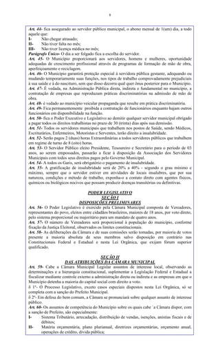 8
Art. 44- fica assegurado ao servidor público municipal, o abono mensal de 1(um) dia, a todo
aquele que:
I- Não chegar atrasado;
II- Não tiver falta no mês;
III- Não tiver licença médica no mês;
Parágrafo Único- O dia a ser folgado fica a escolha do servidor.
Art. 45- O Município proporcionará aos servidores, homens e mulheres, oportunidade
adequadas de crescimento profissional através de programas de formação de mão de obra,
aperfeiçoamento e reciclagem.
Art. 46- O Município garantirá proteção especial à servidora pública gestante, adequando ou
mudando temporariamente suas funções, nos tipos de trabalho comprovadamente prejudiciais
à sua saúde e à do nascituro, sem que disso decorra qual quer ônus posterior para o Município.
Art. 47- É vedada, na Administração Pública direta, indireta e fundamental no município, a
contratação de empresas que reproduzam práticas discriminatórias na admissão de mão de
obra.
Art. 48- é vedado ao município veicular propaganda que resulte em prática discriminatória.
Art. 49- Fica permanentemente proibida a contratação de funcionários enquanto hajam outros
funcionários em disponibilidade na função.
Art. 50- fica o Poder Executivo e Legislativo ao demitir qualquer servidor municipal obrigado
a pagar todos os direitos trabalhistas no prazo de 30 (trinta) dias após sua demissão.
Art. 51- Todos os servidores municipais que trabalhem nos postos de Saúde, sendo Médicos,
Escriturários, Enfermeiros, Motoristas e Serventes, terão direito a insalubridade.
Art. 52- Serão pagos 2 (duas) horas Extraordinárias a todos servidores públicos que trabalhem
em regime de turno de 8 (oito) horas.
Art. 53- O Servidor Público eleito Presidente, Tesoureiro e Secretário para o período de 03
anos, ao serem empossados, passarão a ficar à disposição da Associação dos Servidores
Municipais com todos seus direitos pagos pelo Governo Municipal.
Art. 54- A todos os Garis, será obrigatório o pagamento de insalubridade.
Art. 55- A gratificação de insalubridade será de 20% a 40% - segundo o grau mínimo e
máximo, sempre que o servidor estiver em atividades de locais insalubres, que por sua
natureza, condições e método de trabalho, exponha-o a contato direto com agentes físicos,
químicos ou biológicos nocivos que possam produzir doenças transitórias ou definitivas.
PODER LEGISLATIVO
SEÇÃO I
DISPOSIÇÕES PRELIMINARES
Art. 56- O Poder Legislativo é exercido pela Câmara Municipal composta de Vereadores,
representantes do povo, eleitos entre cidadãos brasileiros, maiores de 18 anos, por voto direto,
pelo sistema proporcional ou majoritário para um mandato de quatro anos.
Art. 57- O número de Vereadores será proporcional à população do município, conforme
fixação da Justiça Eleitoral, observados os limites constitucionais.
Art. 58- As deliberações da Câmara e de suas comissões serão tomadas, por maioria de votos
presente a maioria absoluta de seus membros salvo disposição em contrário nas
Constitucionais Federal e Estadual e nesta Lei Orgânica, que exijam fórum superior
qualificado.
SEÇÃO II
DAS ATRIBUIÇÕES DA CÂMARA MUNICIPAL
Art. 59- Cabe a Câmara Municipal Legislar assuntos de interesse local, observando as
determinações e a hierarquia constitucional, suplementar a Legislação Federal e Estadual a
fiscalizar mediante controle externo a administração direta ou indireta e as empresas em que o
Município detenha a maioria do capital social com direito a voto.
 1º- O Processo Legislativo, exceto casos especiais dispostos nesta Lei Orgânica, só se
completa com a sanção do Prefeito Municipal.
 2º- Em defesa do bem comum, a Câmara se pronunciará sobre qualquer assunto de interesse
público.
Art. 60- Os assuntos de competência do Município sobre os quais cabe `a Câmara dispor, com
a sanção de Prefeito, são especialmente:
I- Sistema Tributário, arrecadação, distribuição de vendas, isenções, anistias fiscais e de
débitos;
II- Matéria orçamentária, plano plurianual, diretrizes orçamentárias, orçamento anual,
operações de crédito, dívida pública;
 