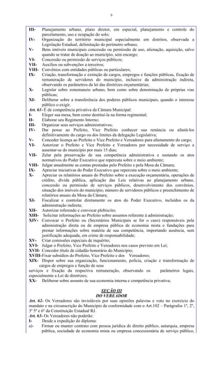 9
III- Planejamento urbano, plano diretor, em especial, planejamento e controle do
parcelamento, uso e ocupação do solo;
IV- Organização do território municipal especialmente em distritos, observada a
Legislação Estadual, delimitação do perímetro urbano;
V- Bens imóveis municipais concessão ou permissão de uso, alienação, aquisição, salvo
quando se tratar de doação ao município, sem encargo;
VI- Concessão ou permissão de serviços públicos;
VII- Auxílios ou subvenções a terceiros;
VIII- Convênios com entidades públicas ou particulares;
IX- Criação, transformação e extinção de cargos, empregos e funções públicas, fixação de
remuneração de servidores do município, inclusive da administração indireta,
observando os parâmetros da lei das diretrizes orçamentárias;
X- Legislar sobre zonemaneio urbano, bem como sobre denominação de próprias vias
públicas;
XI- Deliberar sobre a transferência dos poderes públicos municipais, quando o interesse
público o exigir.
Art. 61- É de competência privativa da Câmara Municipal:
I- Eleger sua mesa, bem como destituí-la na forma regimental;
II- Elaborar seu Regimento Interno;
III- Organizar seus serviços administrativos;
IV- Dar posse ao Prefeito, Vice Prefeito conhecer sua renúncia ou afastá-los
definitivamente do cargo ou dos limites da delegação Legislativa;
V- Conceder licença ao Prefeito e Vice Prefeito e Vereadores para afastamento do cargo;
VI- Autorizar o Prefeito e Vice Prefeito e Vereadores por necessidade de serviço a
ausentar-se do município por mais 15 dias;
VII- Zelar pela preservação de sua competência administrativa e sustando os atos
normativos do Poder Executivo que repercuta sobre o meio ambiente;
VIII- Julgar anualmente as contas prestadas pelo Prefeito e pela Mesa da Câmara;
IX- Apreciar iniciativas do Poder Executivo que repercuta sobre o meio ambiente;
X- Apreciar os relatórios anuais do Prefeito sobre a execução orçamentária, operações de
crédito, dívida pública, aplicação das Leis relativas ao planejamento urbano,
concessão ou permissão de serviços públicos, desenvolvimento dos convênios,
situação dos imóveis do município, número de servidores públicos e preenchimento de
relatórios anuais da Mesa da Câmara;
XI- Fiscalizar e controlar diretamente os atos do Poder Executivo, incluídos os da
administração indireta;
XII- Autorizar referendo e convocar plebiscito;
XIII- Solicitar informações ao Prefeito sobre assuntos referente à administração;
XIV- Convocar o Prefeito ou (Secretários Municipais se for o caso) responsáveis pela
administração direta ou de empresa pública de economia mista e fundações para
prestar informações sobre matéria de sua competência, importando ausência, sem
justificação adequada, em crime de responsabilidade;
XV- Criar comissões especiais de inquérito;
XVI- Julgar o Prefeito, Vice Prefeito e Vereadores nos casos previsto em Lei;
XVII- Conceder título de cidadão honorário do Município;
XVIII-Fixar subsídios do Prefeito, Vice Prefeito e dos Vereadores;
XIX- Dispor sobre sua organização, funcionamento, polícia, criação e transformação de
cargos de empregos e função de seus
serviços e fixação da respectiva remuneração, observando os parâmetros legais,
especialmente a Lei de diretrizes;
XX- Deliberar sobre assunto de sua economia interna e competência privativa;
SEÇÃO III
DO VEREADOR
Art. 62- Os Vereadores são invioláveis por suas opiniões palavras e voto no exercício do
mandato e na circunscrição do Município de conformidade com o Art.102 – Parágrafos 1º, 2º,
3º 5º e 6º da Constituição Estadual RJ.
Art. 63- Os Vereadores não poderão:
I- Desde a expedição do diploma:
a)- Firmar ou manter contrato com pessoa jurídica de direito público, autarquia, empresa
pública, sociedade de economia mista ou empresa concessionária de serviço público,
 