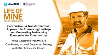 Geotourism - A Transformational
Approach to Conserving Heritage
and Generating Post-Mining
Economies for Communities
Angus M Robinson FAusIMM (CP)
Coordinator, National Geotourism Strategy
Australian Geoscience Council
 