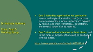 Dr Melinda McHenry
Chair, Goal 5
Working Group
 Goal 5 identifies opportunities for geotourism
in rural and regional Australian post (or active)
mining communities, where surfaces are exposed
by mining, and their recreational, educational,
and cultural values can be realised.
 Goal 5 aims to draw attention to these places, and
to the range of activities that could be conducted
in these places.
https://www.youtube.com/embed/-KiF28J2n-k
 