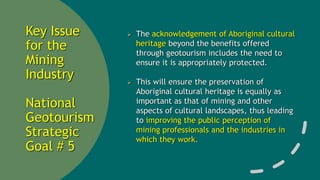 Key Issue
for the
Mining
Industry
National
Geotourism
Strategic
Goal # 5
 The acknowledgement of Aboriginal cultural
heritage beyond the benefits offered
through geotourism includes the need to
ensure it is appropriately protected.
 This will ensure the preservation of
Aboriginal cultural heritage is equally as
important as that of mining and other
aspects of cultural landscapes, thus leading
to improving the public perception of
mining professionals and the industries in
which they work.
 