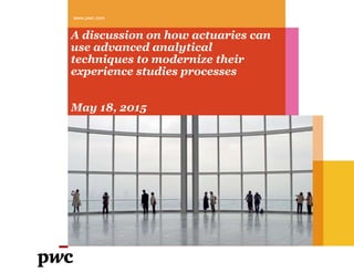 www.pwc.com
A discussion on how actuaries can
use advanced analytical
techniques to modernize their
experience studies processes
May 18, 2015
 