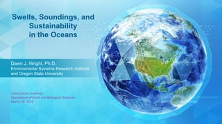 Dawn J. Wright, Ph.D.
Environmental Systems Research Institute
and Oregon State University
Swells, Soundings, and
Sustainability
in the Oceans
Loma Linda University
Department of Earth and Biological Sciences
March 28, 2018
 