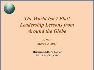The World Isn’t Flat!
Leadership Lessons from
   Around the Globe
          LOMA
        March 2, 2011

     Barbara Mulhern Fowler
       J.D., LL.M, CLU, ChFC
 