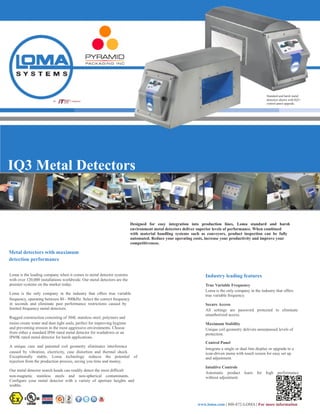 IQ3 Metal Detectors
	
  
	
  
	
  
	
  
	
  
	
  
	
  
	
  
	
  
	
   	
  Designed for easy integration into production lines, Loma standard and harsh
	
   	
  environment metal detectors deliver superior levels of performance. When combined
	
   	
  with material handling systems such as conveyors, product inspection can be fully
	
   	
  automated. Reduce your operating costs, increase your productivity and improve your
	
   	
  competitiveness.
	
  Metal detectors with maximum
	
  detection performance
Loma is the leading company when it comes to metal detector systems
with over 120,000 installations worldwide. Our metal detectors are the
premier systems on the market today.
Loma is the only company in the industry that offers true variable
frequency, operating between 40 - 900kHz. Select the correct frequency
in seconds and eliminate past performance restrictions caused by
limited frequency metal detectors.
Rugged construction consisting of 304L stainless steel, polymers and
resins create water and dust tight seals, perfect for improving hygiene
and preventing erosion in the most aggressive environments. Choose
from either a standard IP66 rated metal detector for washdown or an
IP69K rated metal detector for harsh applications.
A unique case and patented coil geometry eliminates interference
caused by vibration, electricity, case distortion and thermal shock.
Exceptionally stable, Loma technology reduces the potential of
rejection from the production process, saving you time and money.
Our metal detector search heads can readily detect the most difficult
non-magnetic stainless steels and non-spherical contaminants.
Configure your metal detector with a variety of aperture heights and
widths.
	
  Industry leading features
	
  True Variable Frequency
	
  Loma is the only company in the industry that offers
	
  true variable frequency.
	
  Secure Access
	
  All settings are password protected to eliminate
	
  unauthorized access.
	
  Maximum Stability
	
  Unique coil geometry delivers unsurpassed levels of
	
  protection.
	
  Control Panel
	
  Integrate a single or dual line display or upgrade to a
	
  icon-driven menu with touch screen for easy set up
	
  and adjustment.
	
  Intuitive Controls
	
  Automatic product learn for high performance
	
  without adjustment.
	
  
	
  
	
  
	
  
www.loma.com | 800-872-LOMA | For more information
An Company
Standard and harsh metal
detectors shown with IQ3+
control panel upgrade.
 