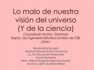 Lo malo de nuestra 
visión del universo 
(Y de la ciencia) 
Caupolicán Muñoz Gamboa 
Depto. De Ingeniería Eléctrica División de CBI, 
UAM-I 
Benemérita Escuela 
«Normal Manuel Ávila Camacho» 
Lic. En Educación Preescolar 
Tercer Semestre 
Mtra. Virginia Eugenia López Escobedo 
Alumna: Lizeth Gutiérrez Pérez 
 