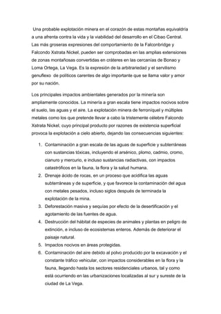 Una probable explotación minera en el corazón de estas montañas equivaldría 
a una afrenta contra la vida y la viabilidad del desarrollo en el Cibao Central. 
Las más groseras expresiones del comportamiento de la Falconbridge y 
Falcondo Xstrata Nickel, pueden ser comprobadas en las amplias extensiones 
de zonas montañosas convertidas en cráteres en las cercanías de Bonao y 
Loma Ortega, La Vega. Es la expresión de la arbitrariedad y el servilismo 
genuflexo de políticos carentes de algo importante que se llama valor y amor 
por su nación. 
Los principales impactos ambientales generados por la minería son 
ampliamente conocidos. La minería a gran escala tiene impactos nocivos sobre 
el suelo, las aguas y el aire. La explotación minera de ferroníquel y múltiples 
metales como los que pretende llevar a cabo la tristemente célebre Falcondo 
Xstrata Nickel, cuyo principal producto por razones de existencia superficial 
provoca la explotación a cielo abierto, dejando las consecuencias siguientes: 
1. Contaminación a gran escala de las aguas de superficie y subterráneas 
con sustancias tóxicas, incluyendo el arsénico, plomo, cadmio, cromo, 
cianuro y mercurio, e incluso sustancias radiactivas, con impactos 
catastróficos en la fauna, la flora y la salud humana. 
2. Drenaje ácido de rocas, en un proceso que acidifica las aguas 
subterráneas y de superficie, y que favorece la contaminación del agua 
con metales pesados, incluso siglos después de terminada la 
explotación de la mina. 
3. Deforestación masiva y sequías por efecto de la desertificación y el 
agotamiento de las fuentes de agua. 
4. Destrucción del hábitat de especies de animales y plantas en peligro de 
extinción, e incluso de ecosistemas enteros. Además de deteriorar el 
paisaje natural. 
5. Impactos nocivos en áreas protegidas. 
6. Contaminación del aire debido al polvo producido por la excavación y el 
constante tráfico vehicular, con impactos considerables en la flora y la 
fauna, llegando hasta los sectores residenciales urbanos, tal y como 
está ocurriendo en las urbanizaciones localizadas al sur y sureste de la 
ciudad de La Vega. 
 