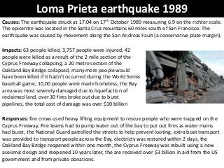Loma Prieta earthquake 1989
Causes: The earthquake struck at 17:04 on 17th October 1989 measuring 6.9 on the richter scale.
The epicentre was located in the Santa Cruz mountains 60 miles south of San Francisco. The
earthquake was caused by movement along the San Andreas Fault (a conservative plate margin).
Impacts: 63 people killed, 3,757 people were injured, 42
people were killed as a result of the 2 mile section of the
Cyprus Freeway collapsing, a 20 metre section of the
Oakland Bay Bridge collapsed, many more people would
have been killed if it hadn’t occurred during the World Series
baseball game, 10,00 people were made homeless, the Bay
area was most severely damaged due to liquefaction of
reclaimed land, over 30 fires broke out due to burst
pipelines, the total cost of damage was over $10 billion
Responses: fire crews used heavy lifting equipment to rescue people who were trapped on the
Cyprus Freeway, Fire teams had to pump water out of the bay to put out fires as water mains
had burst, the National Guard patrolled the streets to help prevent looting, extra boat transport
was provided to transport people across the Bay, electricty was restored within 2 days, the
Oakland Bay Bridge reopened within one month, the Cyprus Freeway was rebuilt using a new
aseismic design and reopened 10 years later, the are received over $3 billion in aid from the US
government and from private donations.
 