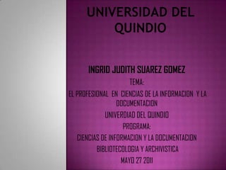 UNIVERSIDAD DEL QUINDIO INGRID JUDITH SUAREZ GOMEZ TEMA:  EL PROFESIONAL  EN  CIENCIAS DE LA INFORMACION  Y LA DOCUMENTACION UNIVERDIAD DEL QUINDIO PROGRAMA:  CIENCIAS DE INFORMACION Y LA DOCUMENTACION   BIBLIOTECOLOGIA Y ARCHIVISTICA MAYO 27 2011 