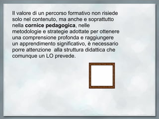 Il valore di un percorso formativo non risiede solo nel contenuto, ma anche e soprattutto nella  cornice pedagogica , nelle metodologie e strategie adottate per ottenere una comprensione profonda e raggiungere un apprendimento significativo, è necessario porre attenzione  alla struttura didattica che comunque un LO prevede. 