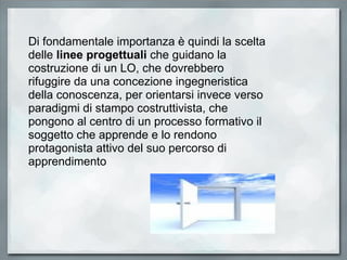 Di fondamentale importanza è quindi la scelta delle  linee progettuali  che guidano la costruzione di un LO, che dovrebbero rifuggire da una concezione ingegneristica della conoscenza, per orientarsi invece verso paradigmi di stampo costruttivista, che pongono al centro di un processo formativo il soggetto che apprende e lo rendono protagonista attivo del suo percorso di apprendimento 