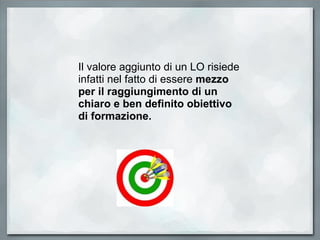 Il valore aggiunto di un LO risiede infatti nel fatto di essere  mezzo per il raggiungimento di un chiaro e ben definito obiettivo di formazione. 