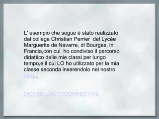 L' esempio che segue è stato realizzato dal collega Christian Perrier  del Lycée Marguerite de Navarre, di Bourges, in Francia,con cui  ho condiviso il percorso didattico delle mie classi per lungo tempo,e il cui LO ho utilizzato per la mia classe seconda inserendolo nel nostro  blog ...     DICTEE'...AUTOCORRECTIVE 