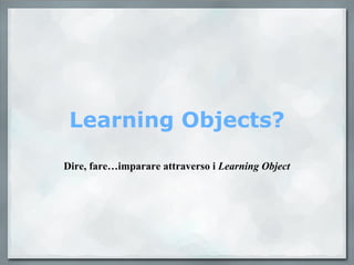 Learning Objects? Dire, fare…imparare attraverso i  Learning Object 