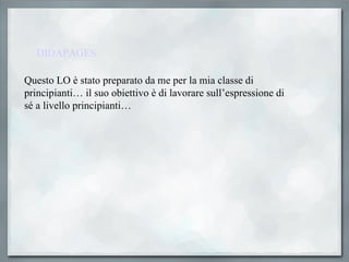 DIDAPAGES Questo LO è stato preparato da me per la mia classe di principianti… il suo obiettivo è di lavorare sull’espressione di sé a livello principianti… 