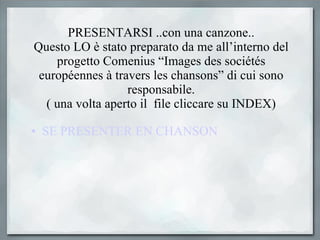 PRESENTARSI ..con una canzone.. Questo LO è stato preparato da me all’interno del progetto Comenius “Images des sociétés européennes à travers les chansons” di cui sono responsabile. ( una volta aperto il  file cliccare su INDEX) SE PRESENTER EN CHANSON 