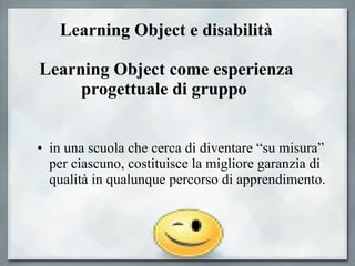 Learning Object e disabilità Learning Object come esperienza progettuale di gruppo   in una scuola che cerca di diventare “su misura” per ciascuno, costituisce la migliore garanzia di qualità in qualunque percorso di apprendimento.  