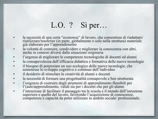 L.O.  ?  Sì per… la necessità di una certa “economia” di lavoro, che consentisse di riadattare/ riutilizzare/trasferire (in parte, globalmente o solo nella struttura) materiale già elaborato per l’apprendimento  la volontà di costruire, condividere e migliorare la conoscenza con altri, anche in contesti diversi dalla situazione originaria  l’urgenza di migliorare le competenze tecnologiche di docenti ed alunni  la consapevolezza dell’efficacia didattica e formativa delle nuove tecnologie  il bisogno di potenziare un uso ecologico delle nuove tecnologie, che sostenesse lo sviluppo cognitivo e continuo dell’individuo  il desiderio di stimolare la creatività di alunni e docenti  la necessità di formare una progettualità consapevole e ben strutturata  l’esigenza di costruire degli strumenti di apprendimento flessibili per l’(auto)apprendimento, validi sia per i docenti che per gli alunni  l’intenzione di facilitare il passaggio tra la scuola e il mondo dell’istruzione superiore e quello del lavoro, favorendo l’acquisizione di conoscenze, competenze e capacità da poter utilizzare in ambito sociale/ professionale.  