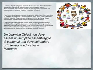 I Learning Objects (LO) sono elementi di un nuovo tipo di didattica on line basata su un paradigma dell'informatica orientato sugli oggetti.   Esso sostiene la realizzazione di corsi on-line mediante componenti che possono essere riutilizzati più volte in contesti differenti.   L'idea nasce da un suggerimento di Reigeluth e Nelson (1997) che prendono ad esempio gli insegnanti, i quali accedendo per la prima volta ai materiali didattici, sovente, si trovano costretti a scomporli in tanti pezzi che poi riassemblano adattandoli alle proprie esigenze d'insegnamento. Ciò suggerisce una prima delle ragioni per le quali i componenti didattici riciclabili, o Learning Object, potrebbero portare benefici: se gli istruttori ricevessero risorse didattiche sotto forma di componenti singoli, questa fase iniziale di "smantellamento" potrebbe essere evitata, aumentando potenzialmente la velocità e l'efficienza dello sviluppo didattico.   Un Learning Object non deve essere un semplice assemblaggio di contenuti, ma deve sottendere un'intenzione educativa e formativa.  