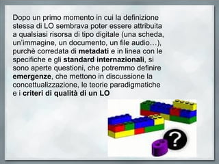 Dopo un primo momento in cui la definizione stessa di LO sembrava poter essere attribuita a qualsiasi risorsa di tipo digitale (una scheda, un’immagine, un documento, un file audio…), purchè corredata di  metadati  e in linea con le specifiche e gli  standard internazionali , si sono aperte questioni, che potremmo definire  emergenze , che mettono in discussione la concettualizzazione, le teorie paradigmatiche e i  criteri di qualità di un LO 