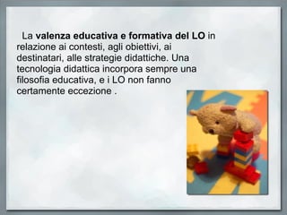    La  valenza educativa e formativa del LO  in relazione ai contesti, agli obiettivi, ai destinatari, alle strategie didattiche. Una tecnologia didattica incorpora sempre una filosofia educativa, e i LO non fanno certamente eccezione .  