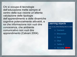 Chi si occupa di tecnologie dell’educazione mette sempre al centro della sua visione un’attenta valutazione delle tipologie dell’apprendimento e delle dinamiche cognitive potenzialmente attivabili, e sa che informazione non vuol dire conoscenza, che ambiente comunicativo non vuol dire apprendimento (Calvani 2004). 