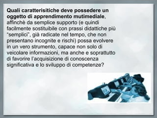 Quali caratterisitiche deve possedere un oggetto di apprendimento mutimediale , affinchè da semplice supporto (e quindi  facilmente sostituibile con prassi didattiche più “semplici”, già radicate nel tempo, che non presentano incognite e rischi) possa evolvere in un vero strumento, capace non solo di veicolare informazioni, ma anche e soprattutto di favorire l’acquisizione di conoscenza significativa e lo sviluppo di competenze?  