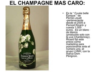 EL CHAMPAGNE MAS CARO:   <ul><li>Es la “ Cuvée belle Époque ” de Perrier-Jouët -perteneciente desde el 2005 a Pernod Ricar...