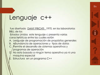 fin

Lenguaje c++
fue diseñado DANY PRICHTI 1970, en los laboratorios
BBLL de los
Estados Unidos este lenguaje c presenta varias
características entre las cuales están
A. Lenguaje de programación de propósitos generales
B. Abundancia de operaciones y tipos de datos
C. Permite el desarrollo de sistemas operativos y
programas de operación
D. No esta basado a ningún tema operativo ya ni una
maquina especial
E. Estructura en un programa C++

 