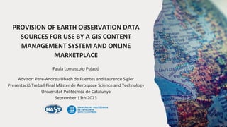 PROVISION OF EARTH OBSERVATION DATA
SOURCES FOR USE BY A GIS CONTENT
MANAGEMENT SYSTEM AND ONLINE
MARKETPLACE
Paula Lomascolo Pujadó
Advisor: Pere-Andreu Ubach de Fuentes and Laurence Sigler
Presentació Treball Final Màster de Aerospace Science and Technology
Universitat Politècnica de Catalunya
September 13th 2023
 