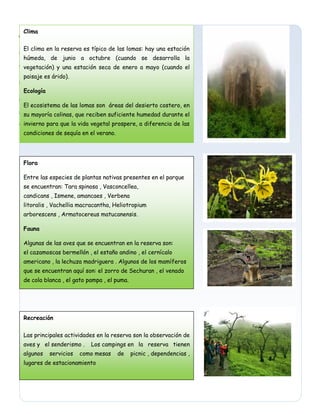Clima
El clima en la reserva es típico de las lomas: hay una estación húmeda, de junio a octubre (cuando se
desarrolla la vegetación) y una estación seca de enero a mayo (cuando el paisaje es árido).
Ecología
El ecosistema de las lomas consiste en áreas del desierto costero, en su mayoría colinas, que reciben
suficiente humedad durante el invierno para que la vida vegetal prospere, a diferencia de las
condicionede sequía en el verano.
,,,
Clima
El clima en la reserva es típico de las lomas: hay una estación
húmeda, de junio a octubre (cuando se desarrolla la
vegetación) y una estación seca de enero a mayo (cuando el
paisaje es árido).
Ecología
El ecosistema de las lomas son áreas del desierto costero, en
su mayoría colinas, que reciben suficiente humedad durante el
invierno para que la vida vegetal prospere, a diferencia de las
condiciones de sequía en el verano.
Flora
Entre las especies de plantas nativas presentes en el parque
se encuentran: Tara spinosa , Vasconcellea,
candicans , Ismene, amancaes , Verbena
litoralis , Vachellia macracantha, Heliotropium
arborescens , Armatocereus matucanensis.
Fauna
Algunas de las aves que se encuentran en la reserva son:
el cazamoscas bermellón , el estaño andino , el cernícalo
americano , la lechuza madriguera . Algunos de los mamíferos
que se encuentran aquí son: el zorro de Sechuran , el venado
de cola blanca , el gato pampa , el puma.
Recreación
Las principales actividades en la reserva son la observación de
aves y el senderismo . Los campings en la reserva tienen
algunos servicios como mesas de picnic , dependencias ,
lugares de estacionamiento
 