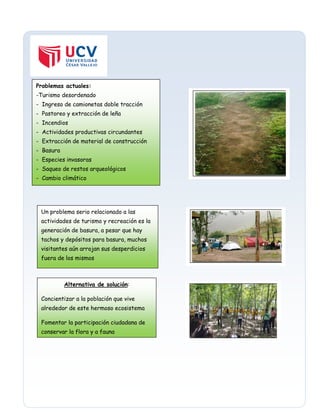 Problemas actuales:
-Turismo desordenado
- Ingreso de camionetas doble tracción
- Pastoreo y extracción de leña
- Incendios
- Actividades productivas circundantes
- Extracción de material de construcción
- Basura
- Especies invasoras
- Saqueo de restos arqueológicos
- Cambio climático
Un problema serio relacionado a las
actividades de turismo y recreación es la
generación de basura, a pesar que hay
tachos y depósitos para basura, muchos
visitantes aún arrojan sus desperdicios
fuera de los mismos
Alternativa de solución:
Concientizar a la población que vive
alrededor de este hermoso ecosistema
Fomentar la participación ciudadana de
conservar la flora y a fauna
 