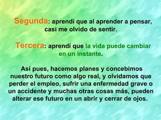 Segunda: aprendí que al aprender a pensar,
            casi me olvido de sentir.

  Tercera: aprendí que la vida puede cambiar
                 en un instante.

     Así pues, hacemos planes y concebimos
 nuestro futuro como algo real, y olvidamos que
perder el empleo, sufrir una enfermedad grave o
un accidente y muchas otras cosas más, pueden
  alterar ese futuro en un abrir y cerrar de ojos.
 