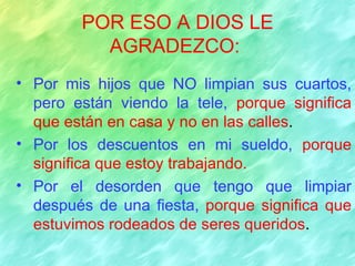 POR ESO A DIOS LE
          AGRADEZCO:
• Por mis hijos que NO limpian sus cuartos,
  pero están viendo la tele, porque significa
  que están en casa y no en las calles.
• Por los descuentos en mi sueldo, porque
  significa que estoy trabajando.
• Por el desorden que tengo que limpiar
  después de una fiesta, porque significa que
  estuvimos rodeados de seres queridos.
 