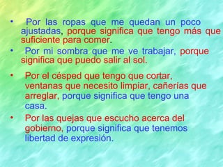 •  Por las ropas que me quedan un poco
  ajustadas, porque significa que tengo más que
  suficiente para comer.
• Por mi sombra que me ve trabajar, porque
  significa que puedo salir al sol.
•   Por el césped que tengo que cortar,
    ventanas que necesito limpiar, cañerías que
    arreglar, porque significa que tengo una
    casa.
•   Por las quejas que escucho acerca del
    gobierno, porque significa que tenemos
    libertad de expresión.
 