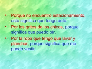 •   Porque no encuentro estacionamiento,
    esto significa que tengo auto.
•   Por los gritos de los chicos, porque
    significa que puedo oír.
•   Por la ropa que tengo que lavar y
    planchar, porque significa que me
    puedo vestir.
 
