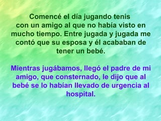 Comencé el día jugando tenis
 con un amigo al que no había visto en
mucho tiempo. Entre jugada y jugada me
 contó que su esposa y él acababan de
            tener un bebé.

Mientras jugábamos, llegó el padre de mi
 amigo, que consternado, le dijo que al
bebé se lo habían llevado de urgencia al
                hospital.
 