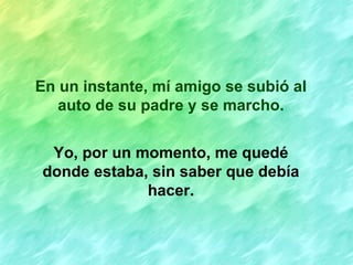 En un instante, mí amigo se subió al
   auto de su padre y se marcho.


 Yo, por un momento, me quedé
donde estaba, sin saber que debía
             hacer.
 