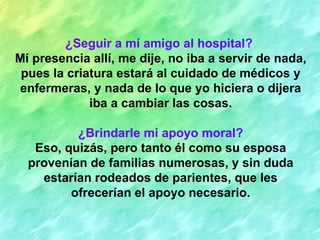 ¿Seguir a mí amigo al hospital?
Mí presencia allí, me dije, no iba a servir de nada,
 pues la criatura estará al cuidado de médicos y
 enfermeras, y nada de lo que yo hiciera o dijera
             iba a cambiar las cosas.

          ¿Brindarle mi apoyo moral?
   Eso, quizás, pero tanto él como su esposa
  provenían de familias numerosas, y sin duda
    estarían rodeados de parientes, que les
         ofrecerían el apoyo necesario.
 