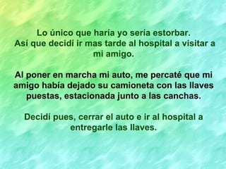 Lo único que haría yo sería estorbar.
Así que decidí ir mas tarde al hospital a visitar a
                   mi amigo.

Al poner en marcha mi auto, me percaté que mi
amigo había dejado su camioneta con las llaves
   puestas, estacionada junto a las canchas.

  Decidí pues, cerrar el auto e ir al hospital a
            entregarle las llaves.
 