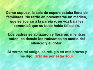 Como supuse, la sala de espera estaba llena de
familiares. No tardo en presentarse un médico,
  que se acercó a la pareja y, en voz baja les
    comunicó que su bebe había fallecido.

 Los padres se abrazaron y lloraron, mientras
 todos los demás los rodeamos en medio del
             silencio y el dolor.

Al verme mi amigo, se refugió en mis brazos y
       me dijo: Gracias por estar aquí.
 