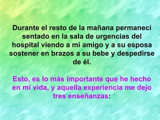 Durante el resto de la mañana permanecí
   sentado en la sala de urgencias del
 hospital viendo a mi amigo y a su esposa
sostener en brazos a su bebe y despedirse
                   de él.

Esto, es lo más importante que he hecho
en mí vida, y aquella experiencia me dejo
             tres enseñanzas:
 
