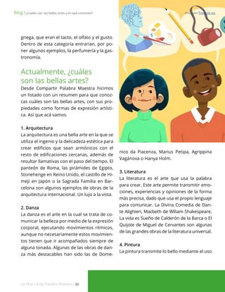 Lo Más Leido Palabra Maestra | 10
griega, que eran el tacto, el olfato y el gusto.
Dentro de esta categoría entrarían, por po-
ner algunos ejemplos, la perfumería y la gas-
tronomía.
Actualmente, ¿cuáles
son las bellas artes?
Desde Compartir Palabra Maestra hicimos
un listado con un resumen para que conoz-
cas cuáles son las bellas artes, con sus pro-
piedades como formas de expresión artísti-
ca. Así que acá vamos.
1. Arquitectura
La arquitectura es una bella arte en la que se
utiliza el ingenio y la delicadeza estética para
crear edificios que sean armónicos con el
resto de edificaciones cercanas, además de
resultar llamativas con el paso del tiempo. El
panteón de Roma, las pirámides de Egipto,
Stonehenge en Reino Unido, el castillo de Hi-
meji en Japón o la Sagrada Familia en Bar-
celona son algunos ejemplos de obras de la
arquitectura internacional. Un lujo a la vista.
2. Danza
La danza es el arte en la cual se trata de co-
municar la belleza por medio de la expresión
corporal, ejecutando movimientos rítmicos,
aunque no necesariamente estos movimien-
tos tienen que ir acompañados siempre de
alguna tonada. Algunas de las obras de dan-
za más destacables han sido las de Dome-
Blog І ¿Cuáles son las bellas artes y en qué consisten? Imagen freepik.es
nico da Piacenza, Marius Petipa, Agrippina
Vagánova o Hanya Holm.
3. Literatura
La literatura es el arte que usa la palabra
para crear. Este arte permite transmitir emo-
ciones, experiencias y opiniones de la forma
más precisa, dado que usa el propio lenguaje
para comunicar. La Divina Comedia de Dan-
te Alighieri, Macbeth de Wlliam Shakespeare,
La vida es Sueño de Calderón de la Barca o El
Quijote de Miguel de Cervantes son algunas
de las grandes obras de la literatura universal.
4. Pintura
La pintura transmite lo bello mediante el uso
 