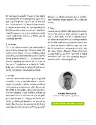 Lo Más Leido Palabra Maestra | 11
Andrés Moncada
Comunicador social y periodista.
Imagen Koshevaya_k en Pexels
de técnicas de carácter visual, ya sea sobre
un lienzo como en cualquier otro lugar en el
que se pueda pintar. Algunas de las pinturas
más conocidas son El Grito de Edvard Munch,
el Guernica de Picasso, La joven de la perla
de Johannes Vermeer, las pinturas prehistó-
ricas de Atapuerca y la que probablemente
sea el cuadro más famoso, la Mona Lisa de
Leonardo da Vinci.
5. Escultura
Con la escultura se crean maneras en el es-
pacio tridimensional. Las técnicas para ello
varían, como hacer relieves, modelar, tallar
o esculpir, usando materiales diversos como
arcilla, piedra o bronce. El Discóbolo de Mi-
rón de Eleuteras, los moáis de las Islas de
Pascua, el Cristo Redentor en la ciudad de Río
de Janeiro o la Piedad de Miguel Ángel son al-
gunos ejemplos de esculturas famosas.
6. Música
La música es un arte sonoro, que se rige por
principios como la melodía, el ritmo y la ar-
monía. Se pueden utilizar sonidos emitidos
con varios instrumentos, ya sean de cuerda,
de viento o percusión, además de añadir al
conjunto artístico la voz humana. Desde las
melodías cantadas con cítaras por los grie-
gos, pasando por las Cantigas de Santa Ma-
ria del rey Alfonso X, las obras de Mozart, Vi-
valdi y Beethoven o las canciones de Bruno
Mars, apenas son una pequeñísima porción
de todas las obras musicales que la humani-
dad ha creado desde que lleva morando este
planeta.
7. Cine
La cinematografía ha sido llamada habitual-
mente “el séptimo arte”, debido a que ha
sido la última bella arte en ser admitida den-
tro de la clasificación oficial. El cine puede ser
entendido como una forma de transformar
el teatro en algo cristalizado, algo que que-
da perpetuamente registrado en una cinta
de video. Charles Chaplin, Alfred Hitchcock,
Stanley Kubrick, Quentin Tarantino o Pedro
Almodóvar son solo unos ejemplos de gran-
des directores cinematográficos.
 