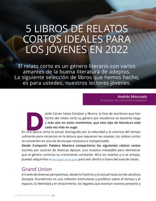 El relato corto es un género literario con varios
amantes de la buena literatura de adeptos.
La siguiente selección de libros que hemos hecho,
es para ustedes, nuestros lectores jóvenes.
Andrés Moncada
Productor de contenidos digitales
Lo Más Leido Palabra Maestra | 12
5 LIBROS DE RELATOS
CORTOS IDEALES PARA
LOS JÓVENES EN 2022
esde Carver hasta Cortázar y Munro, la lista de escritores que han
hecho del relato corto su género por excelencia es bastante larga
y más aún en estos momentos, que este tipo de literatura está
cada vez más en auge.
En una época como la actual, distinguido por la velocidad y la carencia del tiempo
suficiente para iniciarnos en la lectura que requieren las novelas, los relatos cortos
se convierten en una vía de escape necesaria e indispensable.
Desde Compartir Palabra Maestra compartimos los siguientes relatos cortos
escritos por autores de diversas épocas, una muestra indudable para demostrar
que el género continúa su crecimiento constante. Mira las reseñas y si te antojas,
puedes adquirirlos o descargar epub gratis para leer dentro o fuera del aula de clases.
Grand Union
A través de diversas perspectivas, desde lo histórico y lo actual hasta la más absoluta
distopía, GrandUnion es una reflexión estimulante y profética sobre el tiempo y el
espacio, la identidad y el renacimiento, los legados que acechan nuestro presente y
D
 