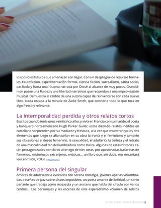 Imagen
pexels.com
Lo Más Leido Palabra Maestra | 13
los posibles futuros que amenazan con llegar. Con un despliegue de recursos forma-
les #autoficción, experimentación formal, ciencia ficción, surrealismo, sátira social,
parábola y hasta una historia narrada por Dios# al alcance de muy pocos, GrandU-
nion posee una fluidez y una libertad narrativas que recuerdan a una improvisación
musical. Demuestra el calibre de una autora capaz de reinventarse con cada nuevo
libro. Nada escapa a la mirada de Zadie Smith, que convierte todo lo que toca en
algo fresco y relevante.
La intemporalidad perdida y otros relatos cortos
Escritos cuando tenía unos veinticinco años y vivía en Francia con su marido, el poeta
y banquero norteamericano Hugh Parker Guiler, estos dieciséis relatos inéditos en
castellano sorprenden por su madurez y frescura, a la vez que muestran ya los dos
elementos que luego se afianzarían en su obra la ironía y el feminismo y también
sus obsesiones el deseo femenino, la sexualidad, el adulterio, la belleza y el retrato
de una masculinidad tan deslumbradora como tóxica. Algunas de estas historias es-
tán protagonizadas por claros alter ego de Nin; otras, por apasionadas bailarinas de
flamenco, misteriosos extranjeros, músicos... un libro que, sin duda, nos encantará
leer en físico, PDF o megaepub.
Primera persona del singular
Amores de adolescencia evocados con serena nostalgia, jóvenes apenas vislumbra-
das, reseñas de jazz sobre discos imposibles, un poeta amante del béisbol, un simio
parlante que trabaja como masajista y un anciano que habla del círculo con varios
centros… Los personajes y las escenas de este esperadísimo volumen de relatos
 