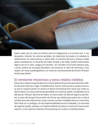 Lo Más Leido Palabra Maestra | 14
Herramienta І Nombre Autor
hacen saltar por los aires los límites entre la imaginación y el mundo real. Y nos
devuelven, intactos, los amores perdidos, las relaciones truncadas y la soledad, la
adolescencia, los reencuentros y, sobre todo, la memoria del amor, porque «nadie
podrá arrebatarnos el recuerdo de haber amado o de haber estado enamorados
alguna vez en la vida», asegura el narrador. Un narrador en primera persona que,
a veces, podría ser el propio Murakami. ¿Es entonces un libro de memorias, unos
relatos con tintes autobiográficos o un volumen exclusivamente de ficción? El lector
tendrá que decidir.
El remitente misterioso y otros relatos inéditos
Estos ocho relatos excepcionales de un joven Marcel Proust han permanecido inédi-
tos durante más de un siglo. Probablemente, fueron víctimas de su propia censura,
ya que la mayoría ponen en escena el deseo homosexual #un tema que ronda su
obra maestra, En busca del tiempo perdido# con excesiva osadía. Compilados en la
década de 1950 por Bernard de Fallois, el mítico editor de Marcel Pagnol y Joël Dic-
ker, y autor del ensayo Proust antes de Proust, que dedicó gran parte de su vida al
estudio de la obra del escritor, estos cuentos suscitan múltiples lecturas. Como dice
Alan Pauls en su prólogo: «Es esa hipersensibilidad hacia lo maleable, y la voluntad
de seguirle la pista, siempre, no importa adónde nos lleve, la razón por la que estos
relatos [...] nos capturan: leemos a Proust porque es nuestro contemporáneo».
Herramienta І 5 libros de relatos cortos ideales para los jóvenes en 2022
 
